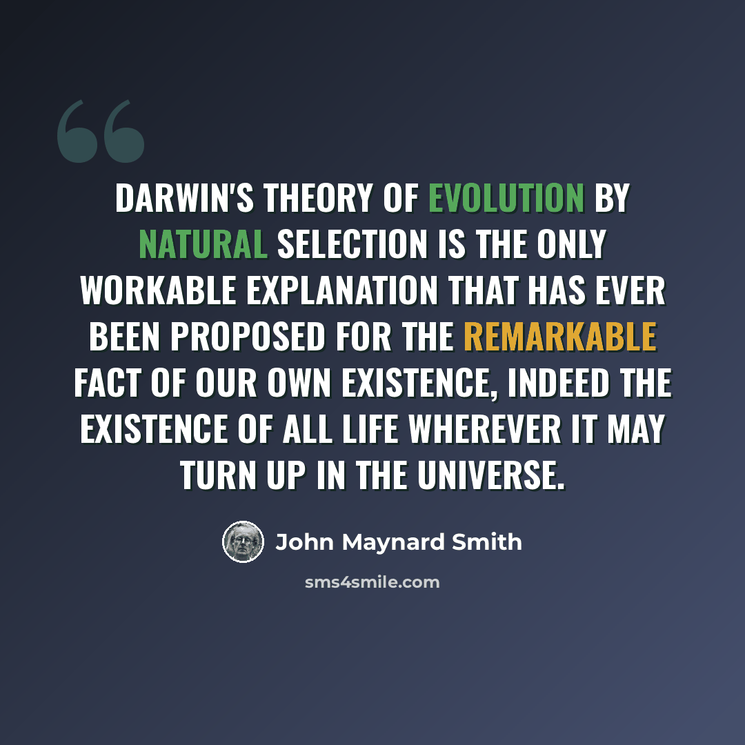 “Darwin's theory of evolution by natural selection is the only workable explanation that has ever been proposed for the remarkable fact of our own existence, indeed the existence of all life wherever it may turn up in the universe.” quote by John Maynard Smith