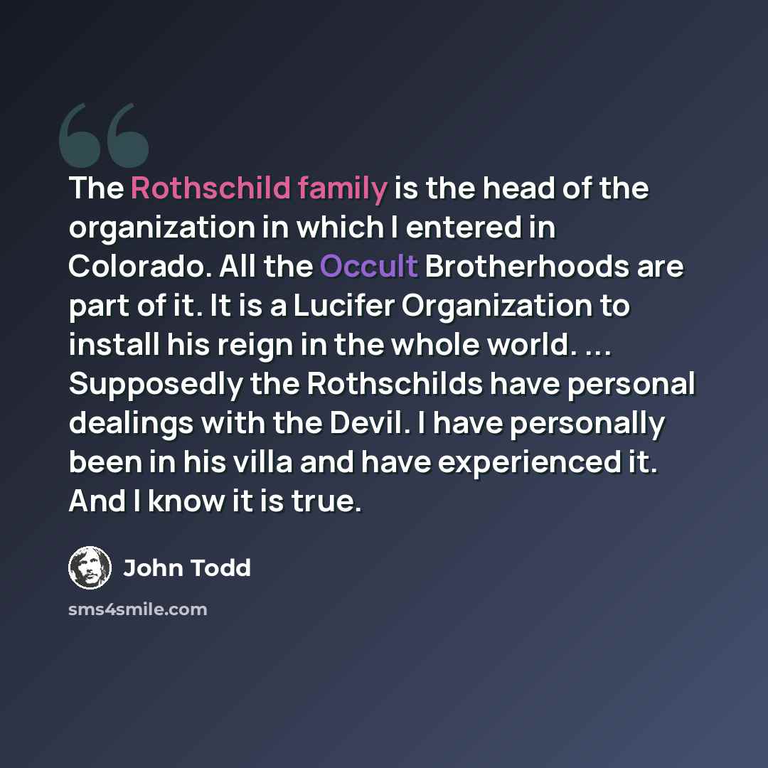 “The Rothschild family is the head of the organization in which I entered in Colorado. All the Occult Brotherhoods are part of it. It is a Lucifer Organization to install his reign in the whole world. ... Supposedly the Rothschilds have personal dealings with the Devil. I have personally been in…” quote by John Todd