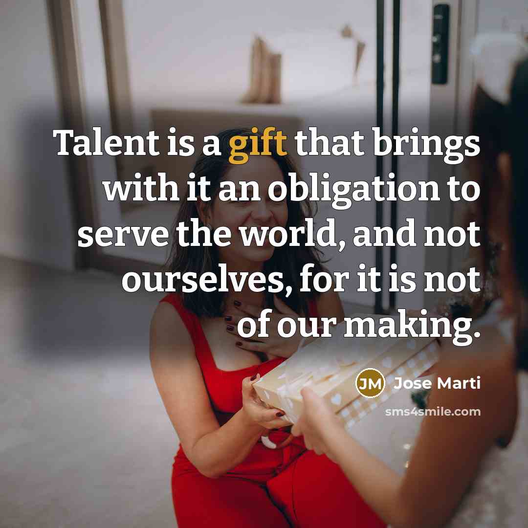 “Talent is a gift that brings with it an obligation to serve the world, and not ourselves, for it is not of our making.” quote by Jose Marti