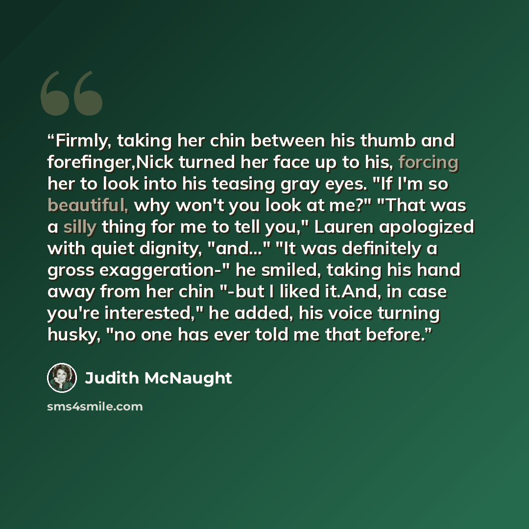 “Firmly, taking her chin between his thumb and forefinger,Nick turned her face up to his, forcing her to look into his teasing gray eyes. "If I'm so beautiful, why won't you look at me?" "That was a silly thing for me to tell you," Lauren apologized with quiet dignity, "and..." "It was definitely a…” quote by Judith McNaught
