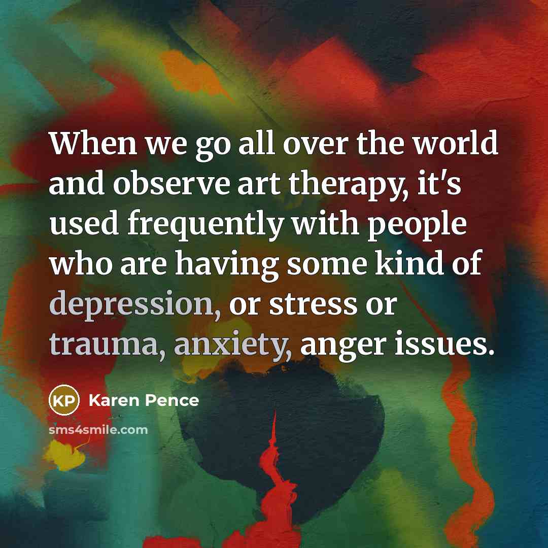 “When we go all over the world and observe art therapy, it's used frequently with people who are having some kind of depression, or stress or trauma, anxiety, anger issues.” quote by Karen Pence