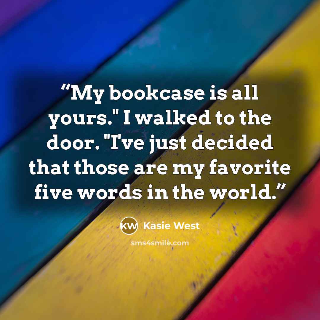 “My bookcase is all yours." I walked to the door. "I've just decided that those are my favorite five words in the world.” quote by Kasie West