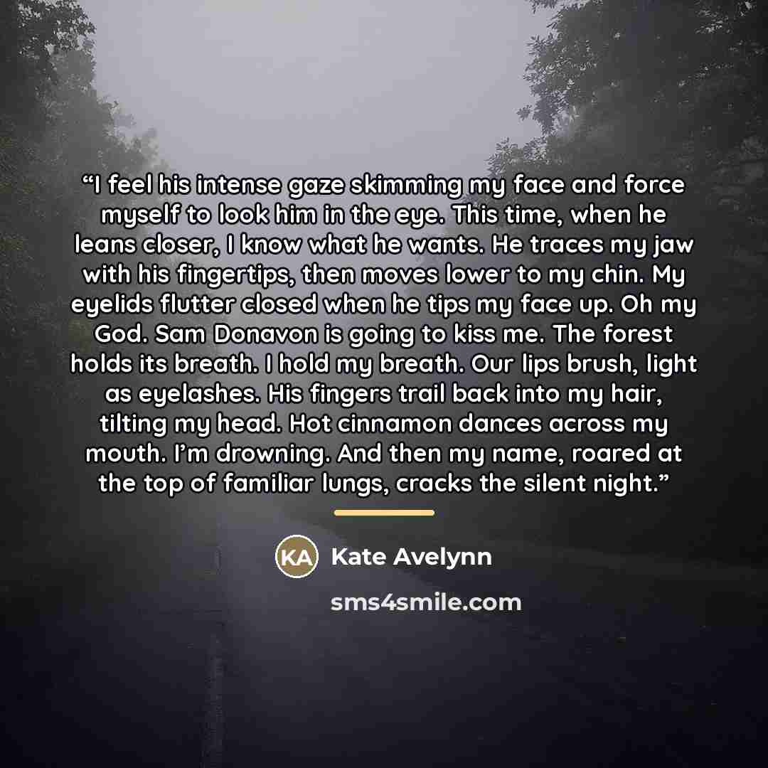“I feel his intense gaze skimming my face and force myself to look him in the eye. This time, when he leans closer, I know what he wants. He traces my jaw with his fingertips, then moves lower to my chin. My eyelids flutter closed when he tips my face up. Oh my God. Sam Donavon is going to kiss me…” quote by Kate Avelynn