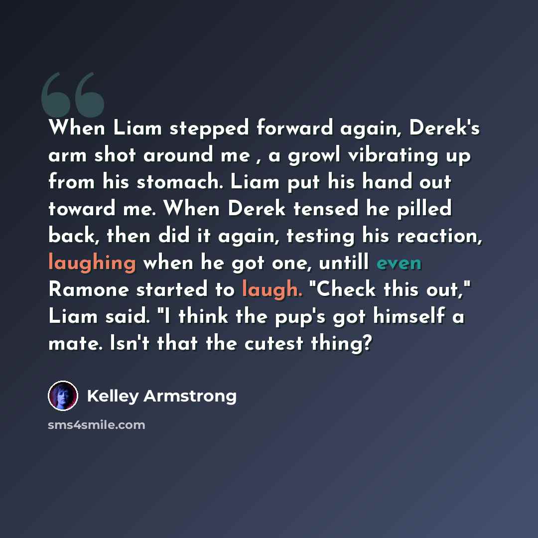 “When Liam stepped forward again, Derek's arm shot around me , a growl vibrating up from his stomach. Liam put his hand out toward me. When Derek tensed he pilled back, then did it again, testing his reaction, laughing when he got one, untill even Ramone started to laugh. "Check this out," Liam…” quote by Kelley Armstrong