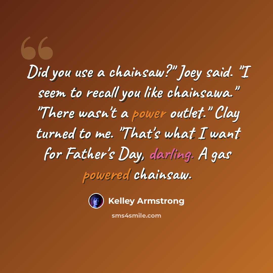 “Did you use a chainsaw?" Joey said. "I seem to recall you like chainsawa." "There wasn't a power outlet." Clay turned to me. "That's what I want for Father's Day, darling. A gas powered chainsaw.” quote by Kelley Armstrong