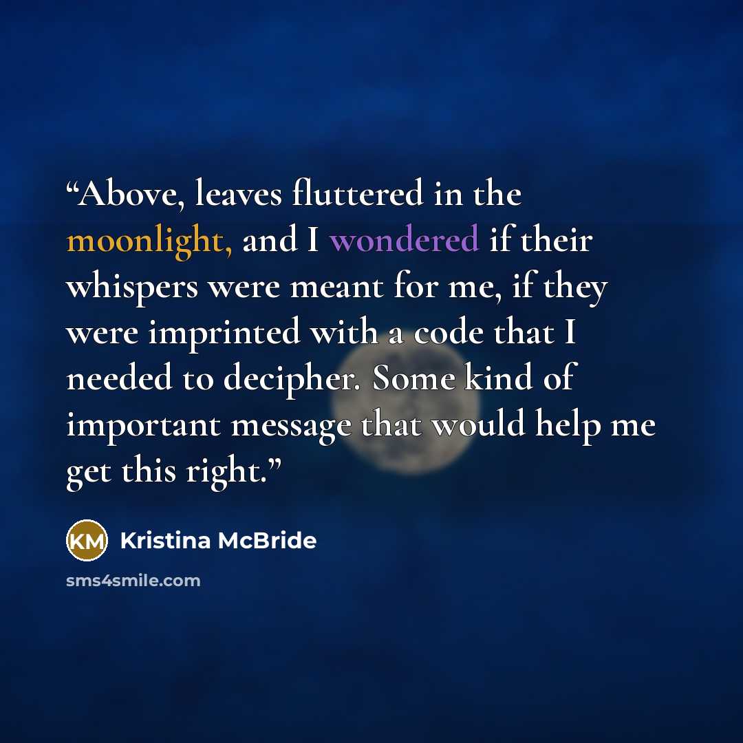 “Above, leaves fluttered in the moonlight, and I wondered if their whispers were meant for me, if they were imprinted with a code that I needed to decipher. Some kind of important message that would help me get this right.” quote by Kristina McBride