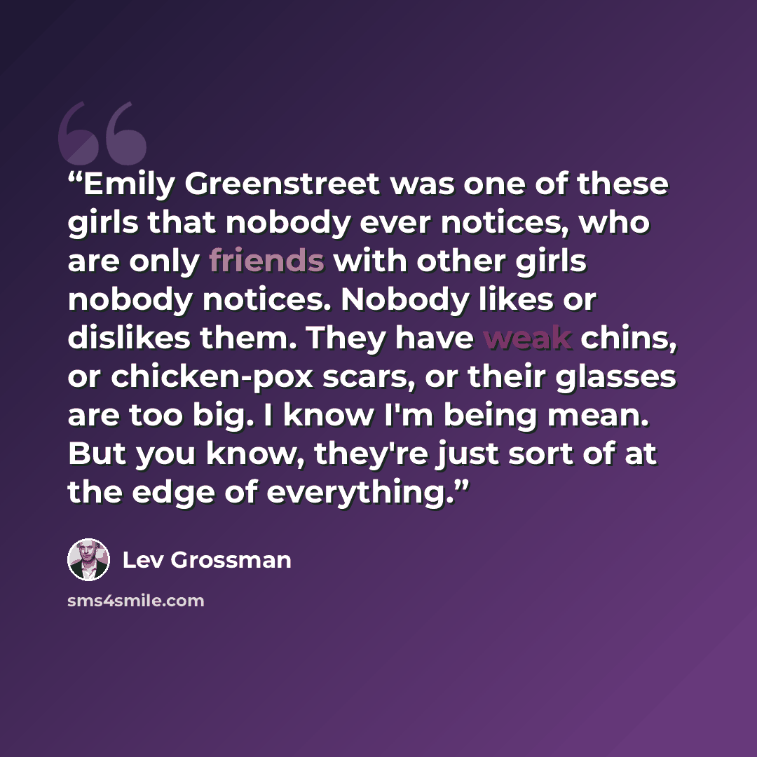“Emily Greenstreet was one of these girls that nobody ever notices, who are only friends with other girls nobody notices. Nobody likes or dislikes them. They have weak chins, or chicken-pox scars, or their glasses are too big. I know I'm being mean. But you know, they're just sort of at the edge of…” quote by Lev Grossman