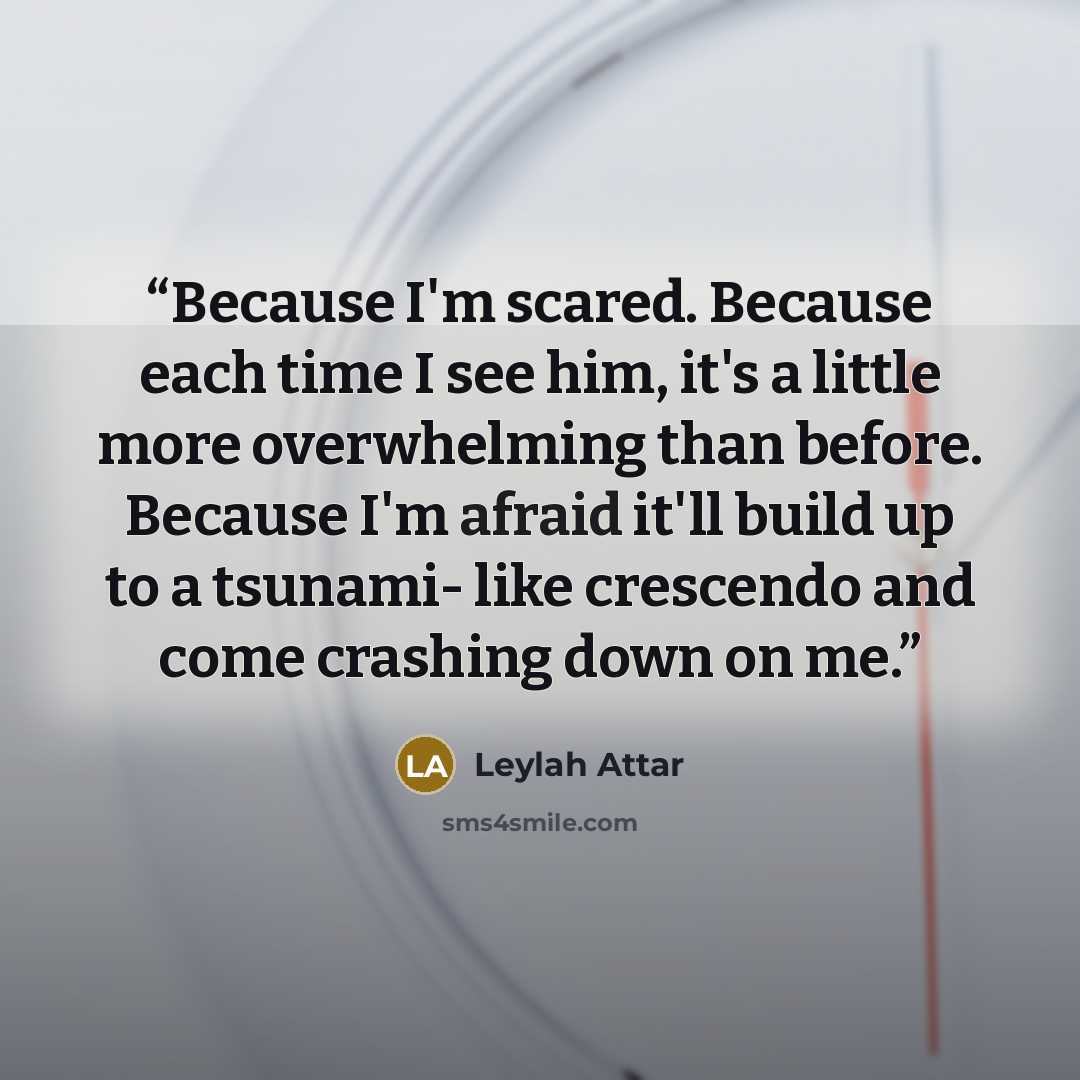“Because I'm scared. Because each time I see him, it's a little more overwhelming than before. Because I'm afraid it'll build up to a tsunami- like crescendo and come crashing down on me.” quote by Leylah Attar