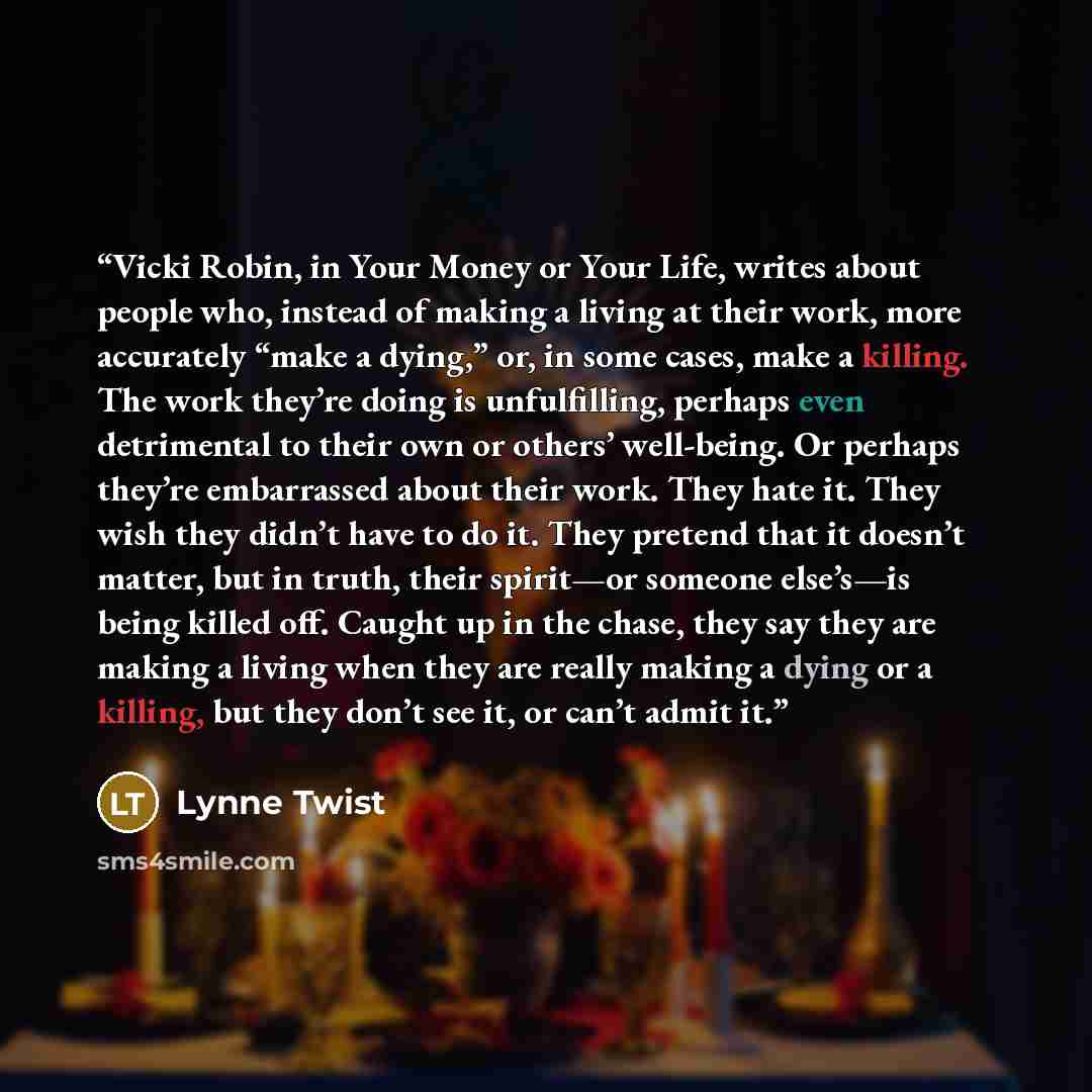 “Vicki Robin, in Your Money or Your Life, writes about people who, instead of making a living at their work, more accurately “make a dying,” or, in some cases, make a killing. The work they’re doing is unfulfilling, perhaps even detrimental to their own or others’ well-being. Or perhaps they’re…” quote by Lynne Twist