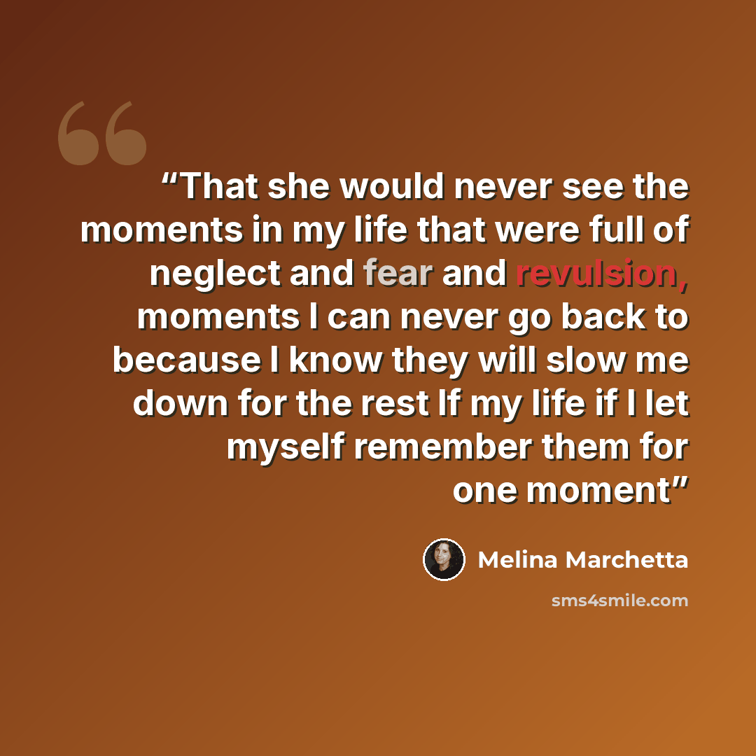 “That she would never see the moments in my life that were full of neglect and fear and revulsion, moments I can never go back to because I know they will slow me down for the rest lf my life if I let myself remember them for one moment” quote by Melina Marchetta