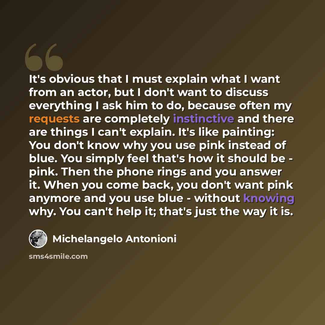 “It's obvious that I must explain what I want from an actor, but I don't want to discuss everything I ask him to do, because often my requests are completely instinctive and there are things I can't explain. It's like painting: You don't know why you use pink instead of blue. You simply feel that's…” quote by Michelangelo Antonioni