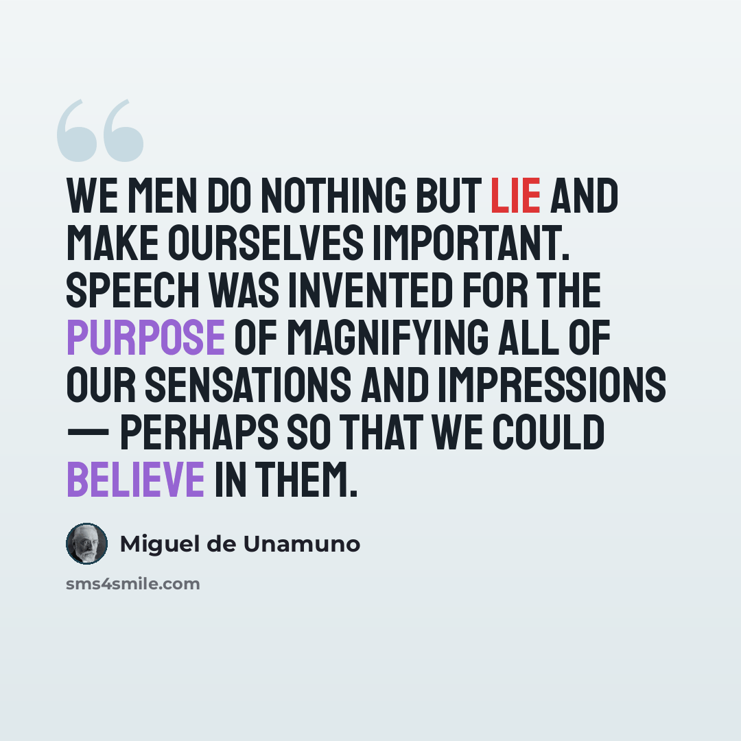 “We men do nothing but lie and make ourselves important. Speech was invented for the purpose of magnifying all of our sensations and impressions — perhaps so that we could believe in them.” quote by Miguel de Unamuno