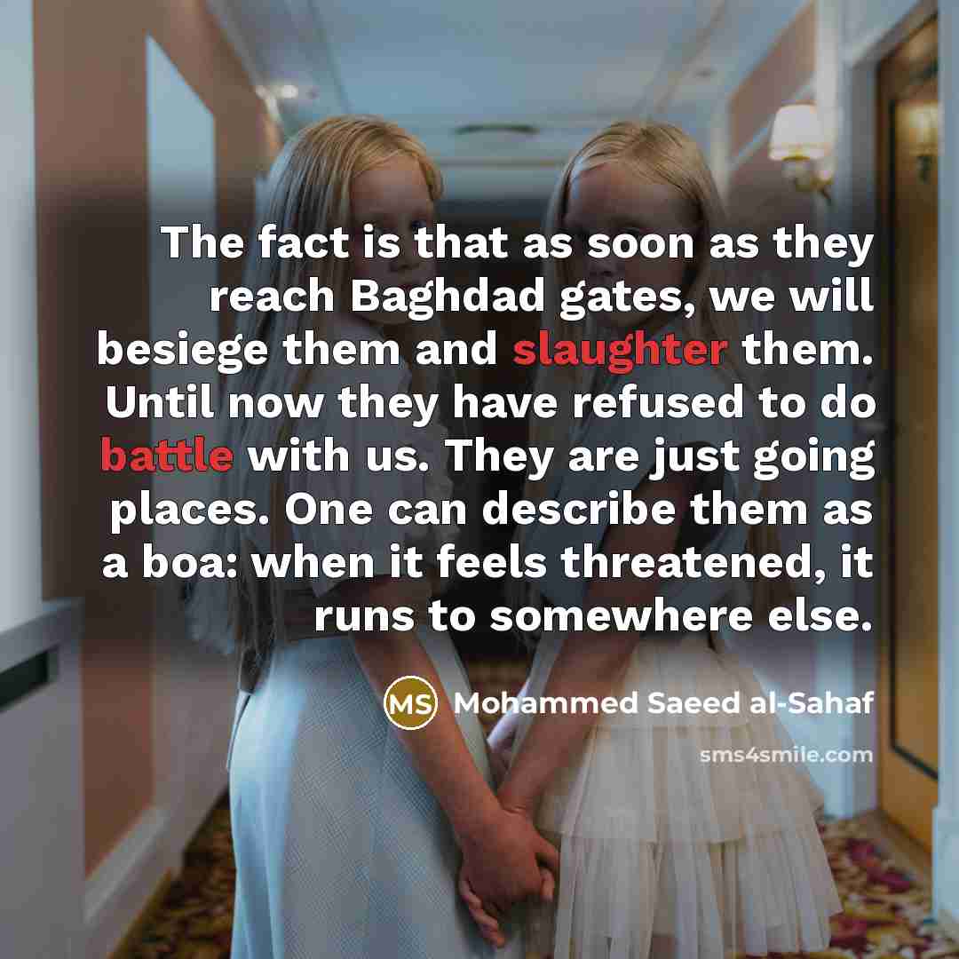 “The fact is that as soon as they reach Baghdad gates, we will besiege them and slaughter them. Until now they have refused to do battle with us. They are just going places. One can describe them as a boa: when it feels threatened, it runs to somewhere else.” quote by Mohammed Saeed al-Sahaf