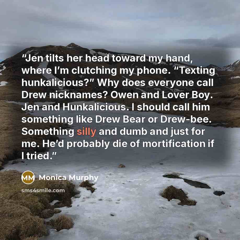 “Jen tilts her head toward my hand, where I’m clutching my phone. “Texting hunkalicious?” Why does everyone call Drew nicknames? Owen and Lover Boy. Jen and Hunkalicious. I should call him something like Drew Bear or Drew-bee. Something silly and dumb and just for me. He’d probably die of…” quote by Monica Murphy