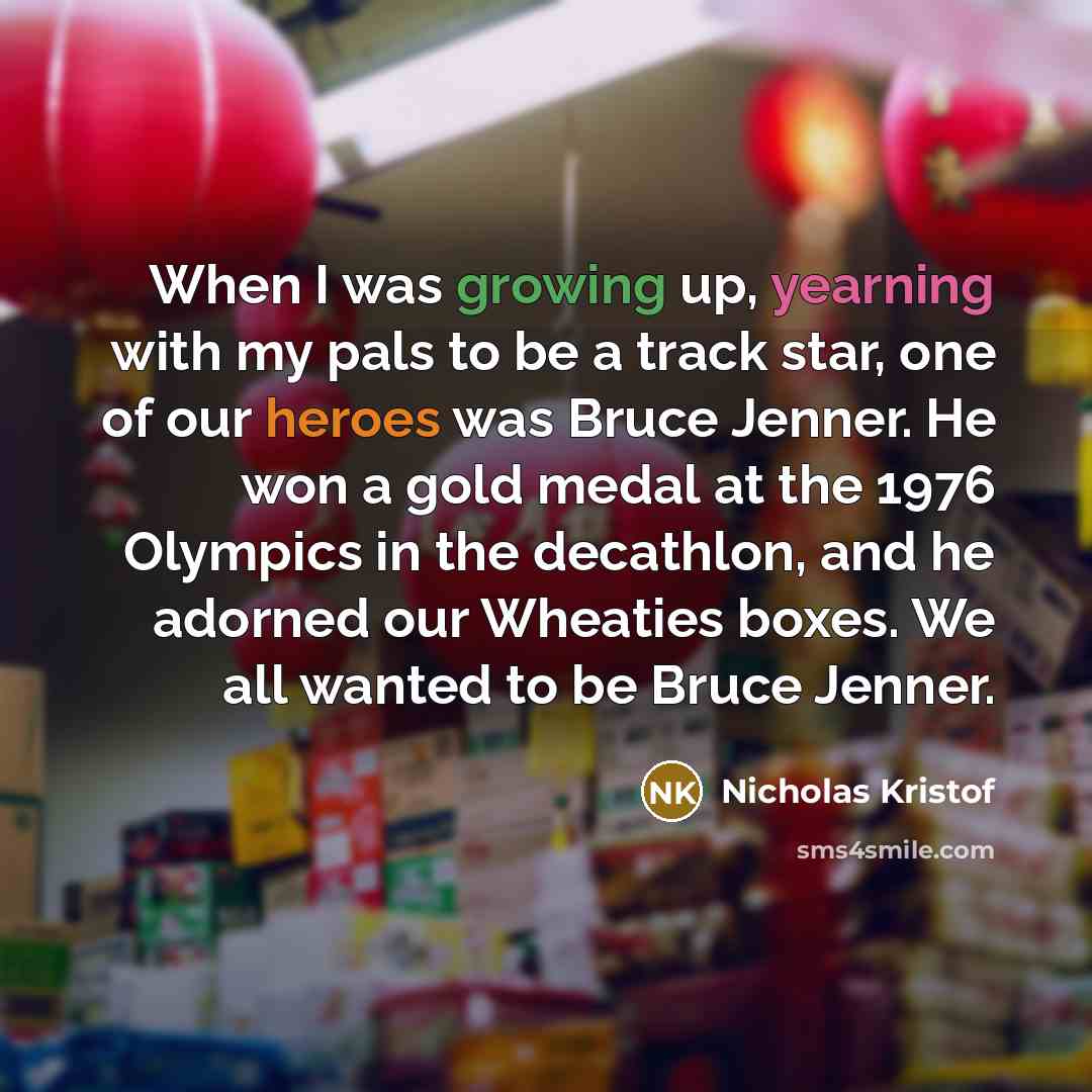 “When I was growing up, yearning with my pals to be a track star, one of our heroes was Bruce Jenner. He won a gold medal at the 1976 Olympics in the decathlon, and he adorned our Wheaties boxes. We all wanted to be Bruce Jenner.” quote by Nicholas Kristof