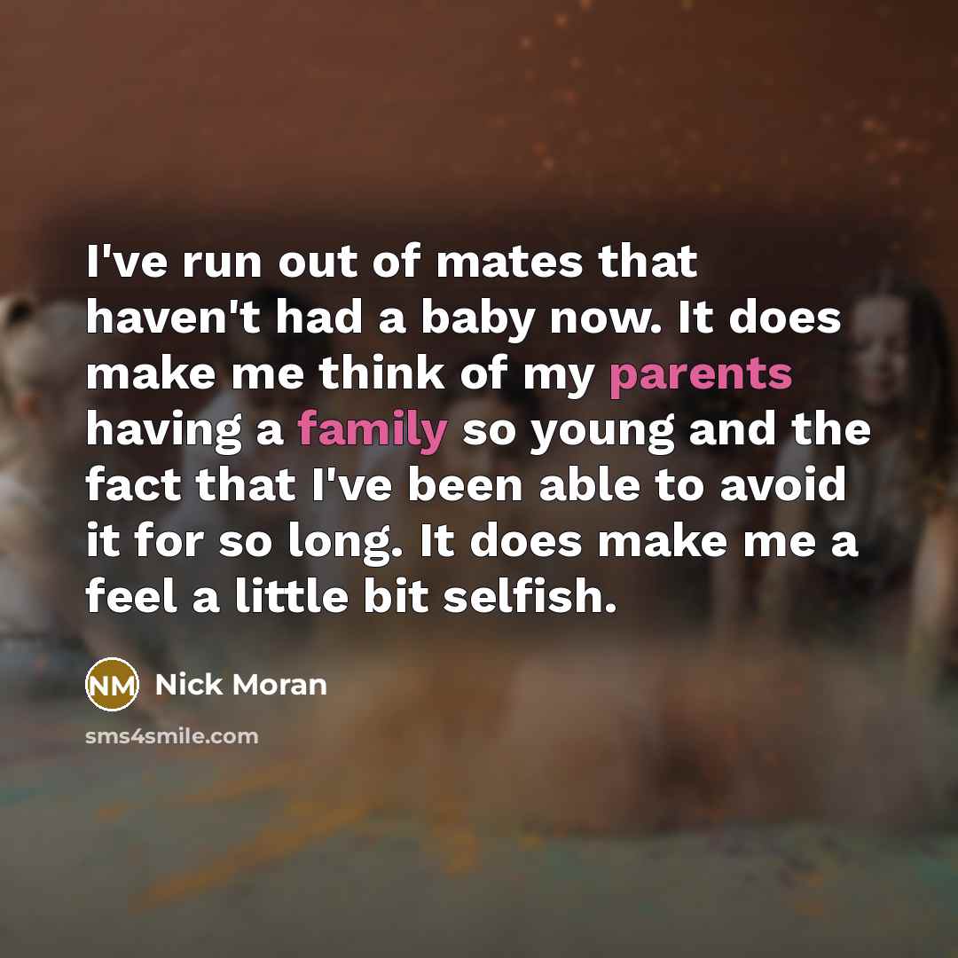 “I've run out of mates that haven't had a baby now. It does make me think of my parents having a family so young and the fact that I've been able to avoid it for so long. It does make me a feel a little bit selfish.” quote by Nick Moran