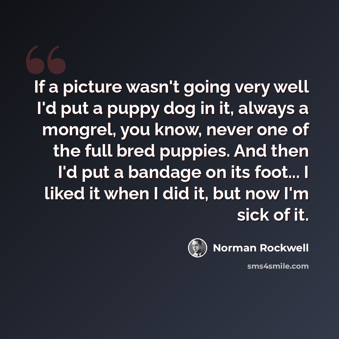 “If a picture wasn't going very well I'd put a puppy dog in it, always a mongrel, you know, never one of the full bred puppies. And then I'd put a bandage on its foot... I liked it when I did it, but now I'm sick of it.” quote by Norman Rockwell