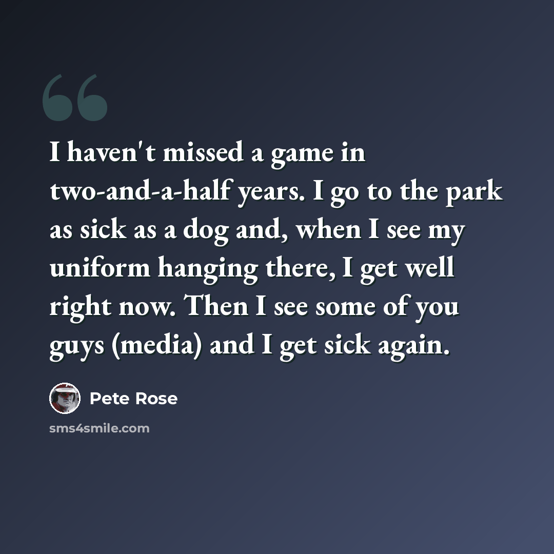 “I haven't missed a game in two-and-a-half years. I go to the park as sick as a dog and, when I see my uniform hanging there, I get well right now. Then I see some of you guys (media) and I get sick again.” quote by Pete Rose