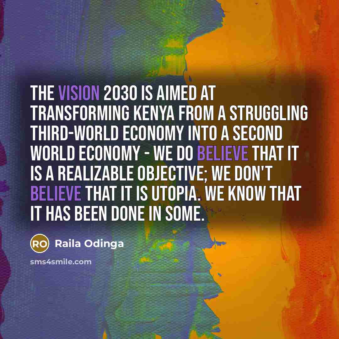 “The Vision 2030 is aimed at transforming Kenya from a struggling third-world economy into a second world economy - We do believe that it is a realizable objective; we don't believe that it is utopia. We know that it has been done in some.” quote by Raila Odinga