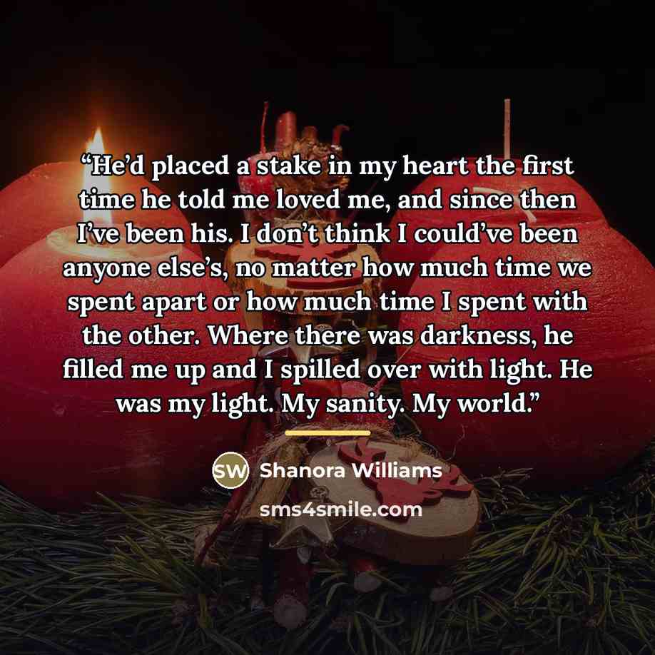“He’d placed a stake in my heart the first time he told me loved me, and since then I’ve been his. I don’t think I could’ve been anyone else’s, no matter how much time we spent apart or how much time I spent with the other. Where there was darkness, he filled me up and I spilled over with light. He…” quote by Shanora Williams