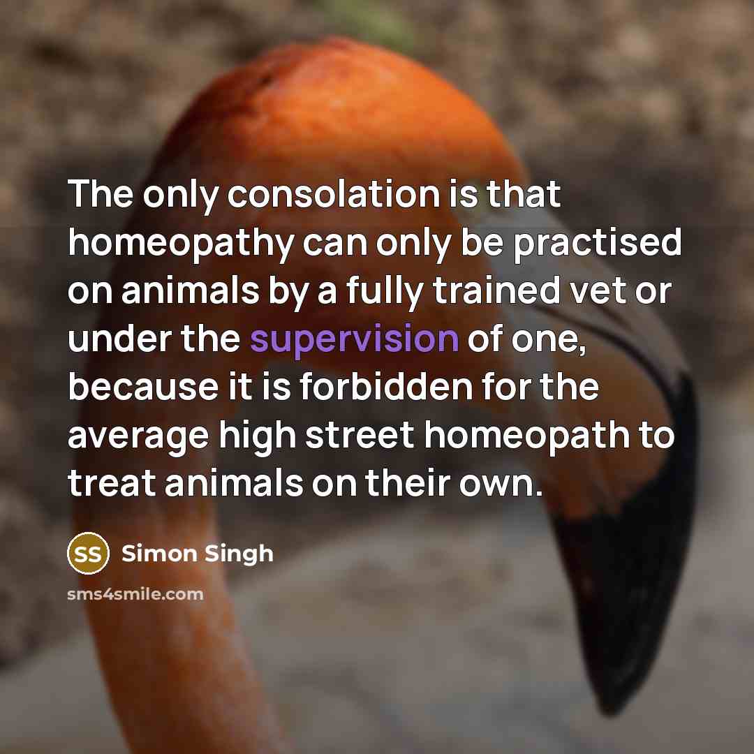 “The only consolation is that homeopathy can only be practised on animals by a fully trained vet or under the supervision of one, because it is forbidden for the average high street homeopath to treat animals on their own.” quote by Simon Singh