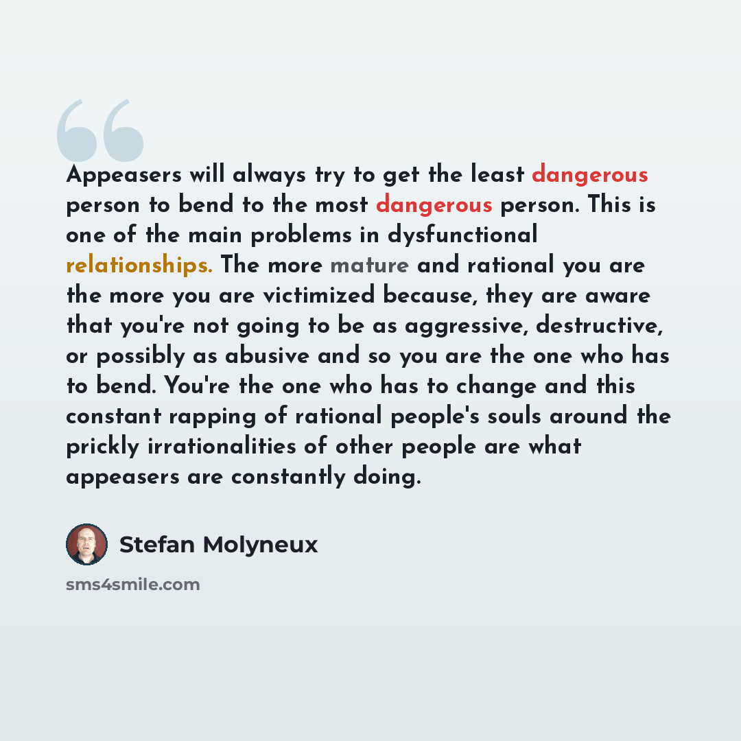 “Appeasers will always try to get the least dangerous person to bend to the most dangerous person. This is one of the main problems in dysfunctional relationships. The more mature and rational you are the more you are victimized because, they are aware that you're not going to be as aggressive…” quote by Stefan Molyneux