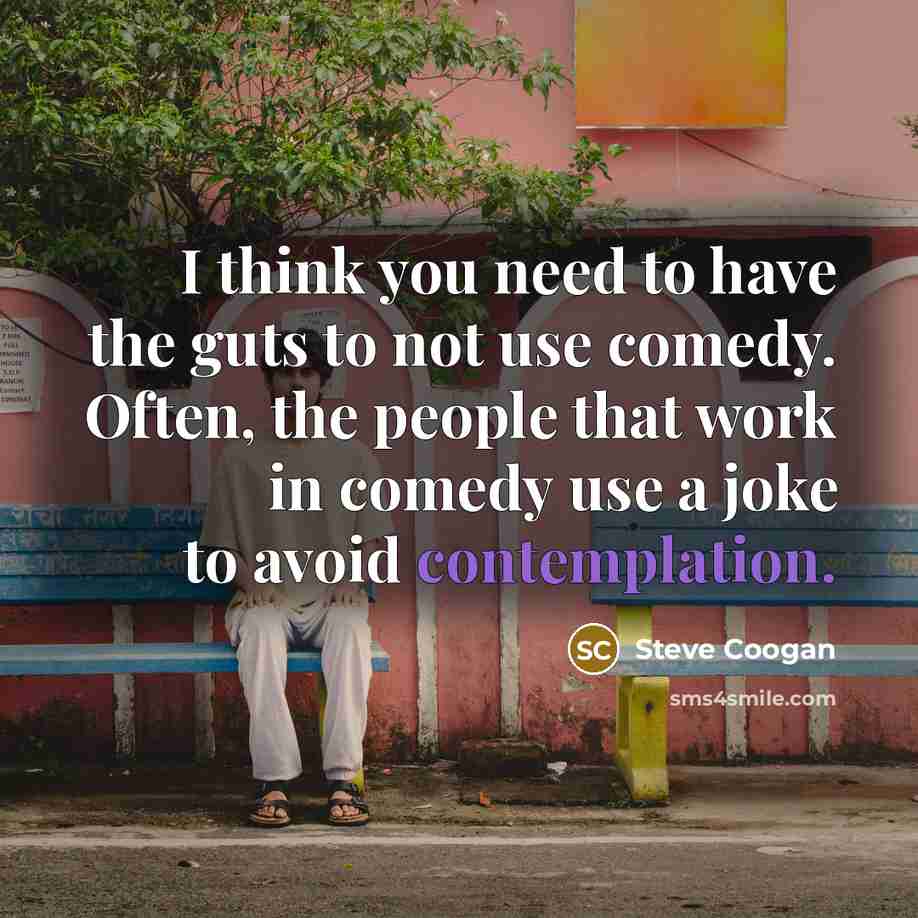 “I think you need to have the guts to not use comedy. Often, the people that work in comedy use a joke to avoid contemplation.” quote by Steve Coogan