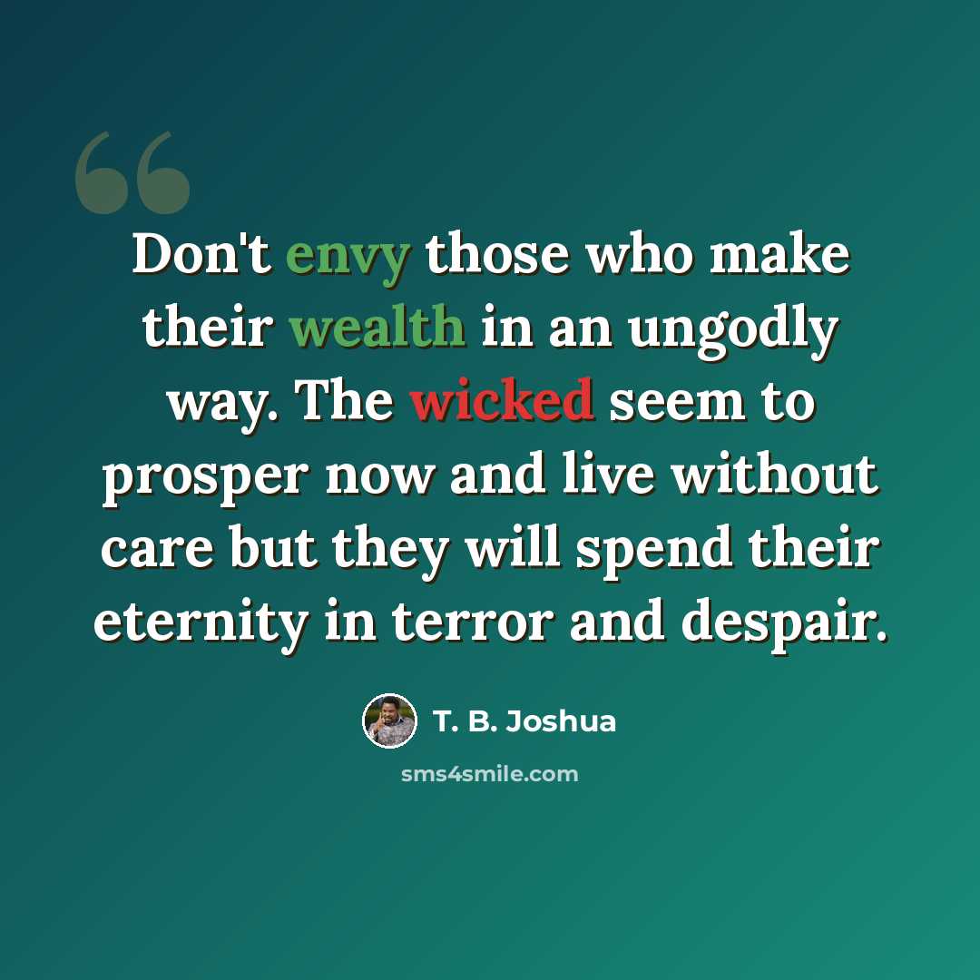 “Don't envy those who make their wealth in an ungodly way. The wicked seem to prosper now and live without care but they will spend their eternity in terror and despair.” quote by T. B. Joshua
