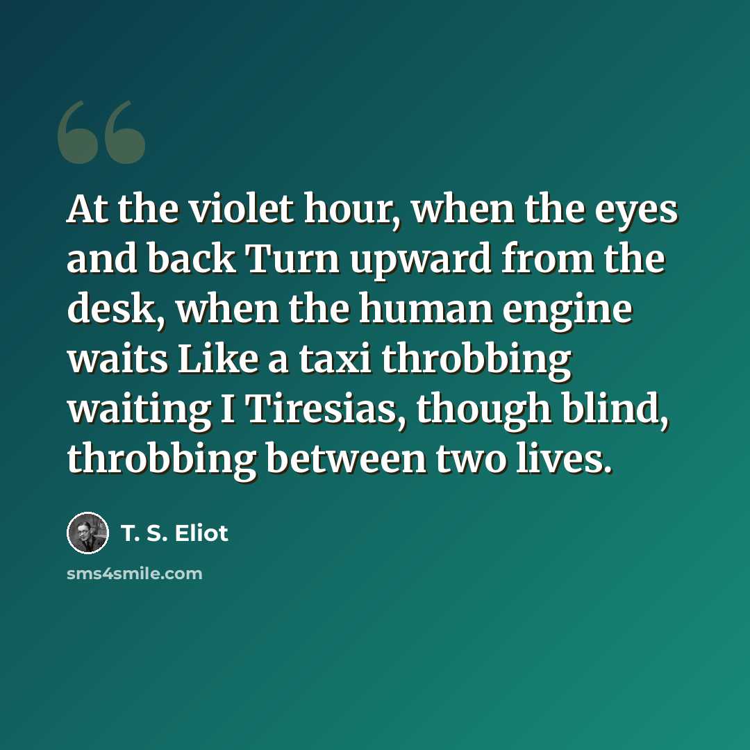 “At the violet hour, when the eyes and back Turn upward from the desk, when the human engine waits Like a taxi throbbing waiting I Tiresias, though blind, throbbing between two lives.” quote by T. S. Eliot