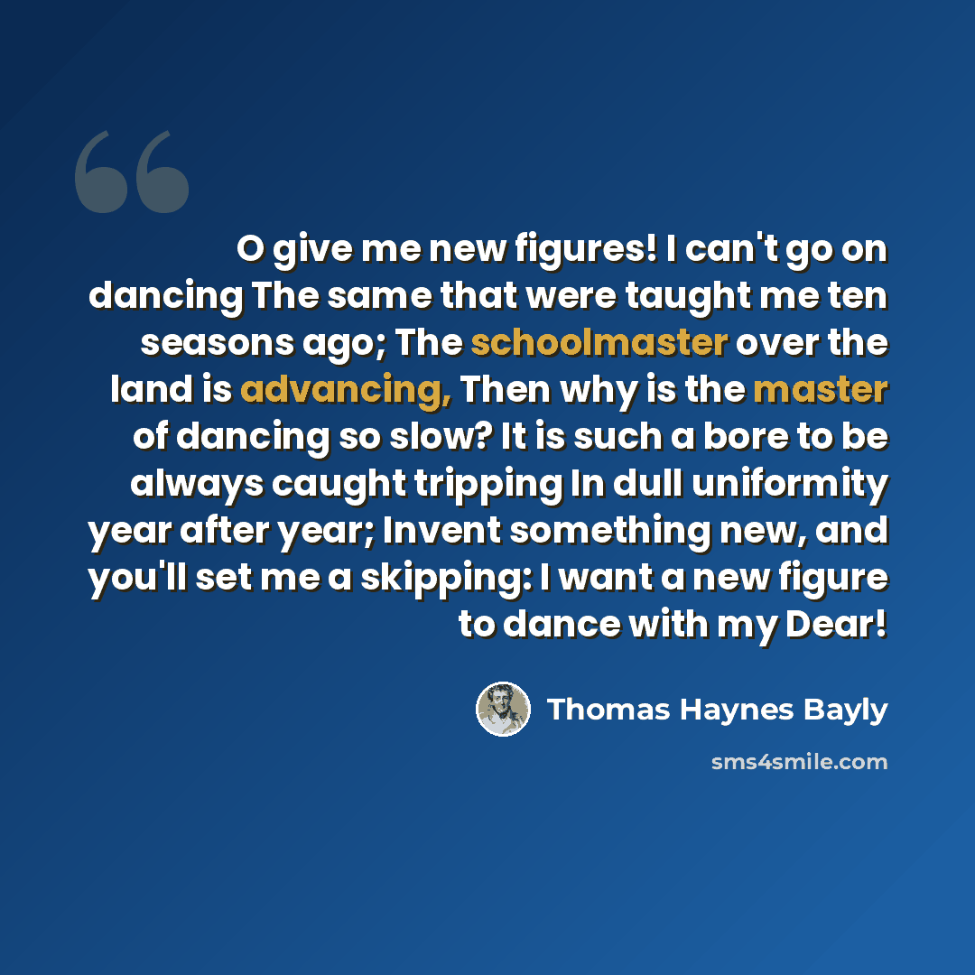 “O give me new figures! I can't go on dancing The same that were taught me ten seasons ago; The schoolmaster over the land is advancing, Then why is the master of dancing so slow? It is such a bore to be always caught tripping In dull uniformity year after year; Invent something new, and you'll set…” quote by Thomas Haynes Bayly