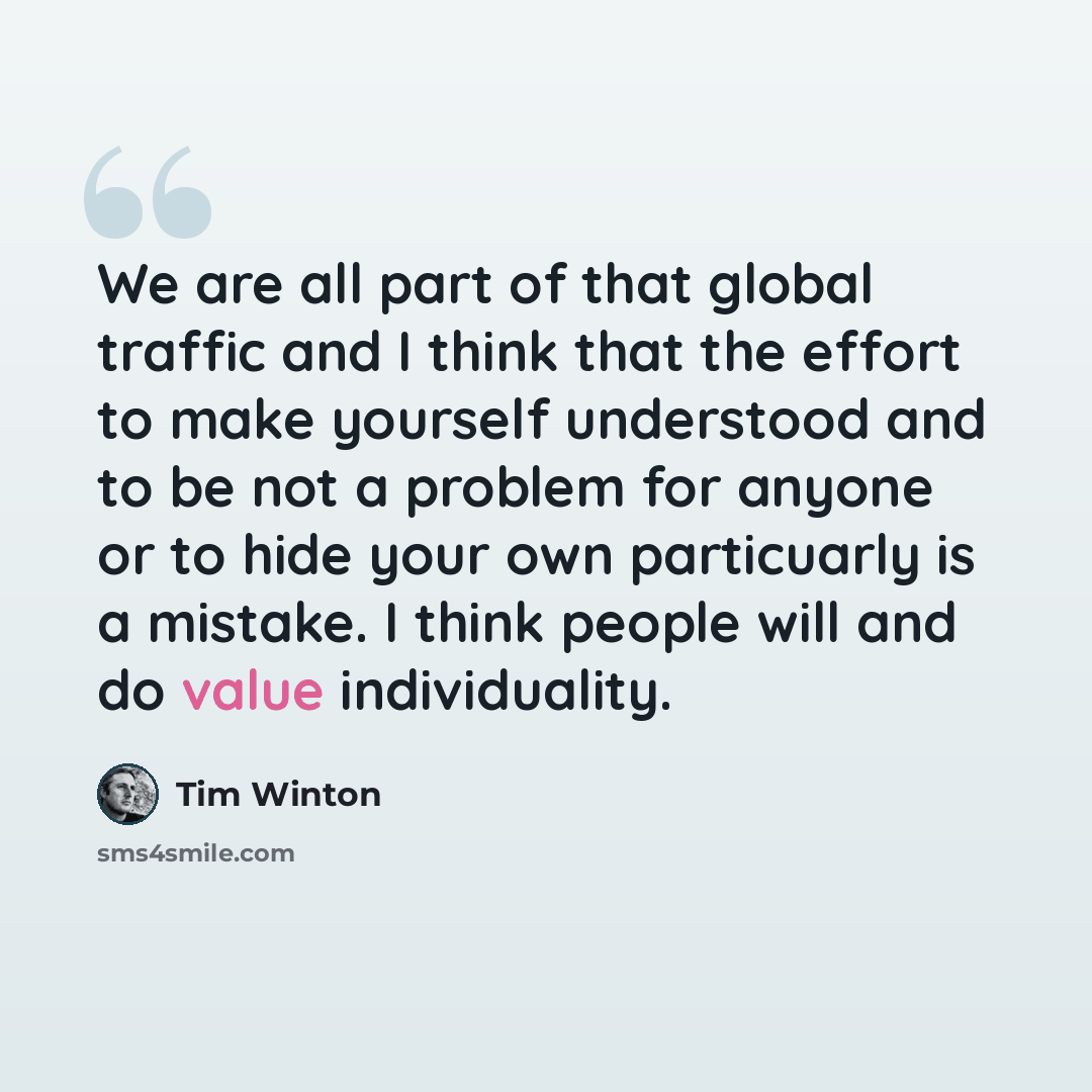 “We are all part of that global traffic and I think that the effort to make yourself understood and to be not a problem for anyone or to hide your own particuarly is a mistake. I think people will and do value individuality.” quote by Tim Winton
