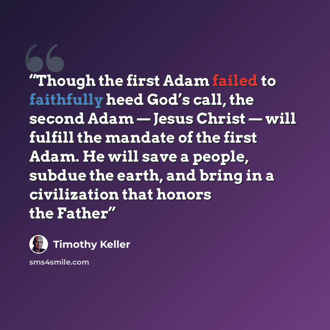 “Though the first Adam failed to faithfully heed God’s call, the second Adam — Jesus Christ — will fulfill the mandate of the first Adam. He will save a people, subdue the earth, and bring in a civilization that honors the Father” quote by Timothy Keller