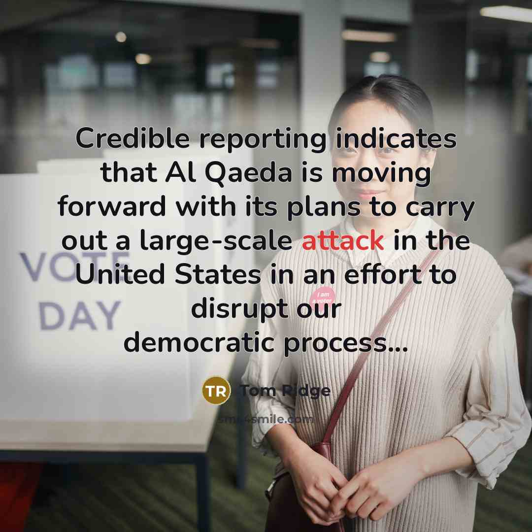 “Credible reporting indicates that Al Qaeda is moving forward with its plans to carry out a large-scale attack in the United States in an effort to disrupt our democratic process...” quote by Tom Ridge