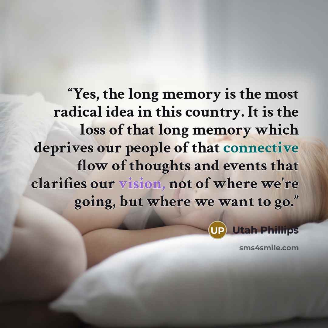 “Yes, the long memory is the most radical idea in this country. It is the loss of that long memory which deprives our people of that connective flow of thoughts and events that clarifies our vision, not of where we're going, but where we want to go.” quote by Utah Phillips
