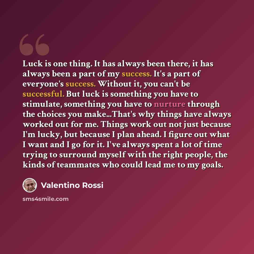 “Luck is one thing. It has always been there, it has always been a part of my success. It's a part of everyone's success. Without it, you can't be successful. But luck is something you have to stimulate, something you have to nurture through the choices you make...That's why things have always…” quote by Valentino Rossi