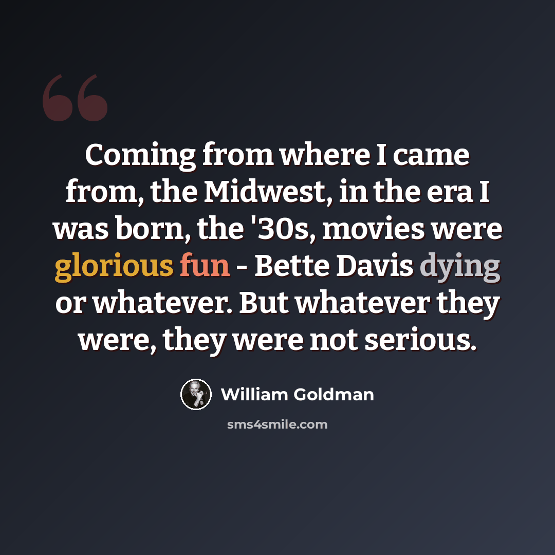 “Coming from where I came from, the Midwest, in the era I was born, the '30s, movies were glorious fun - Bette Davis dying or whatever. But whatever they were, they were not serious.” quote by William Goldman