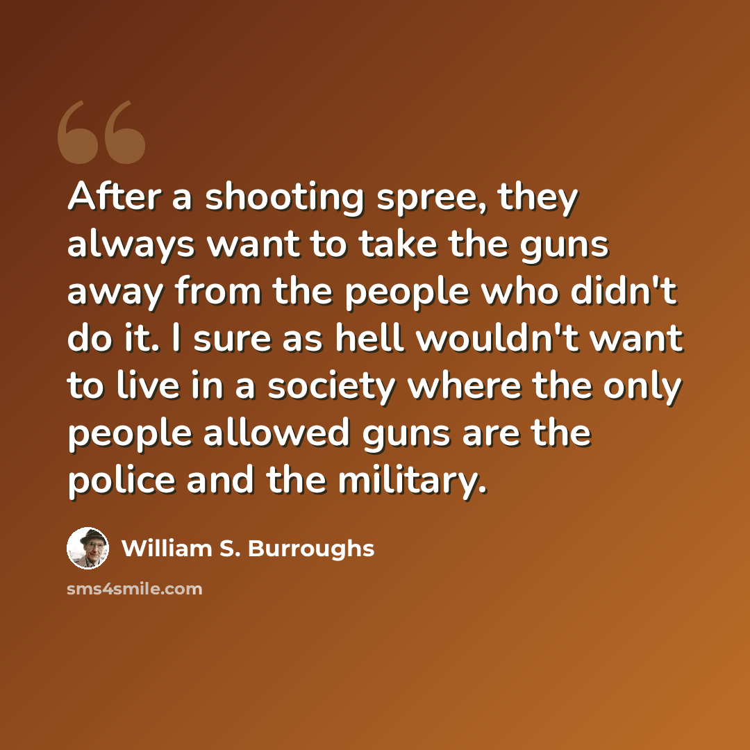 “After a shooting spree, they always want to take the guns away from the people who didn't do it. I sure as hell wouldn't want to live in a society where the only people allowed guns are the police and the military.” quote by William S. Burroughs