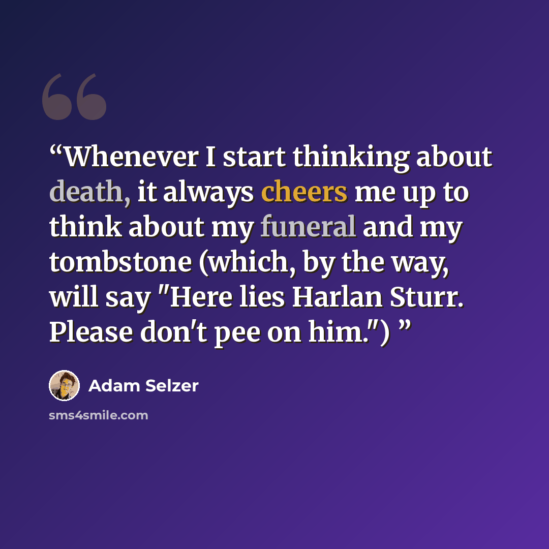 “Whenever I start thinking about death, it always cheers me up to think about my funeral and my tombstone (which, by the way, will say "Here lies Harlan Sturr. Please don't pee on him.")” quote by Adam Selzer