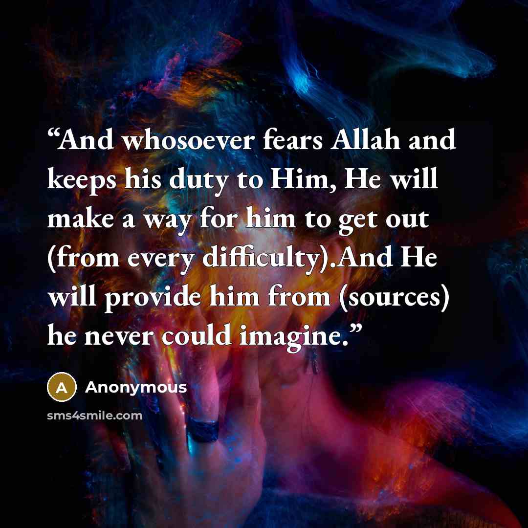 “And whosoever fears Allah and keeps his duty to Him, He will make a way for him to get out (from every difficulty).And He will provide him from (sources) he never could imagine.” quote by Anonymous