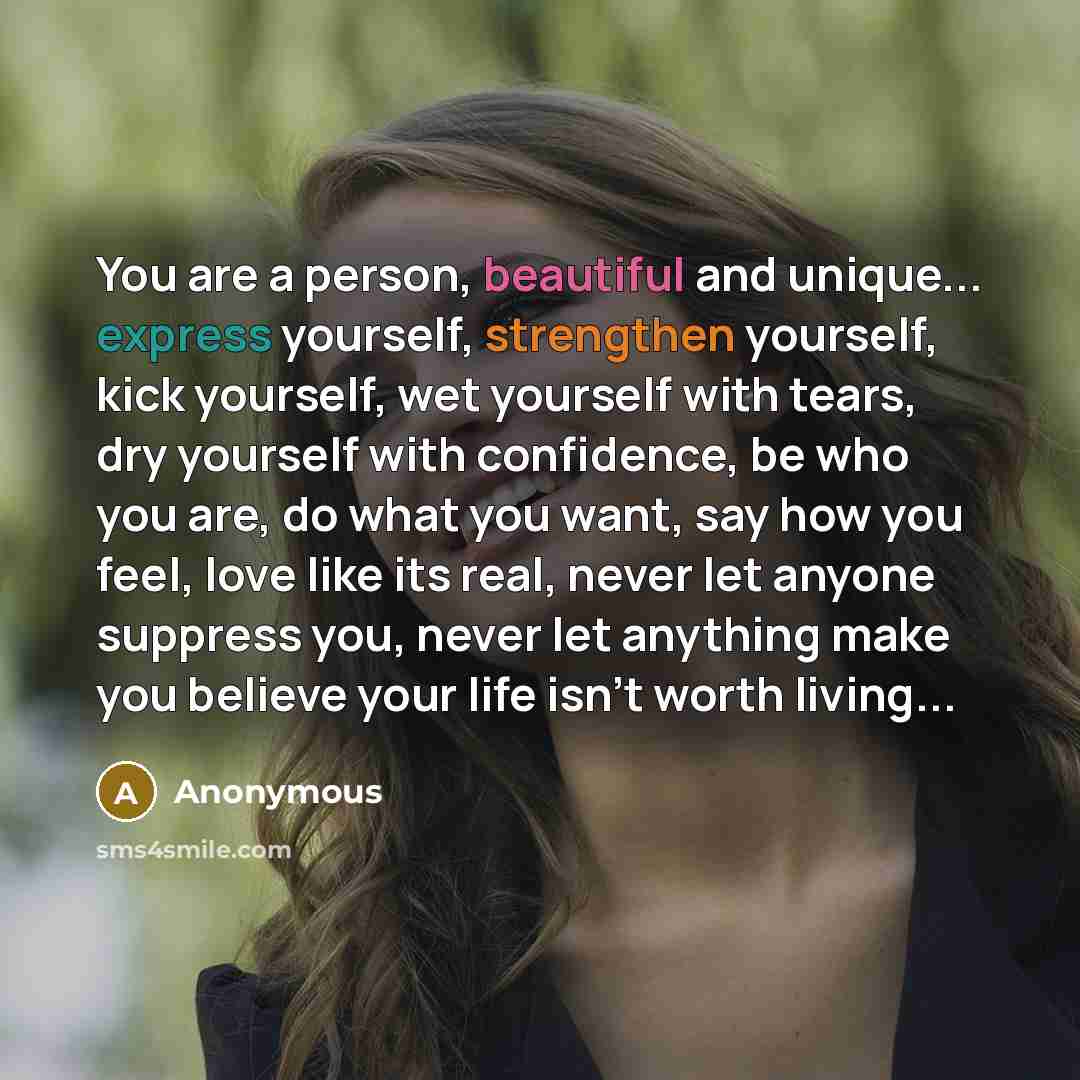 “You are a person, beautiful and unique... express yourself, strengthen yourself, kick yourself, wet yourself with tears, dry yourself with confidence, be who you are, do what you want, say how you feel, love like its real, never let anyone suppress you, never let anything make you believe your…” quote by Anonymous