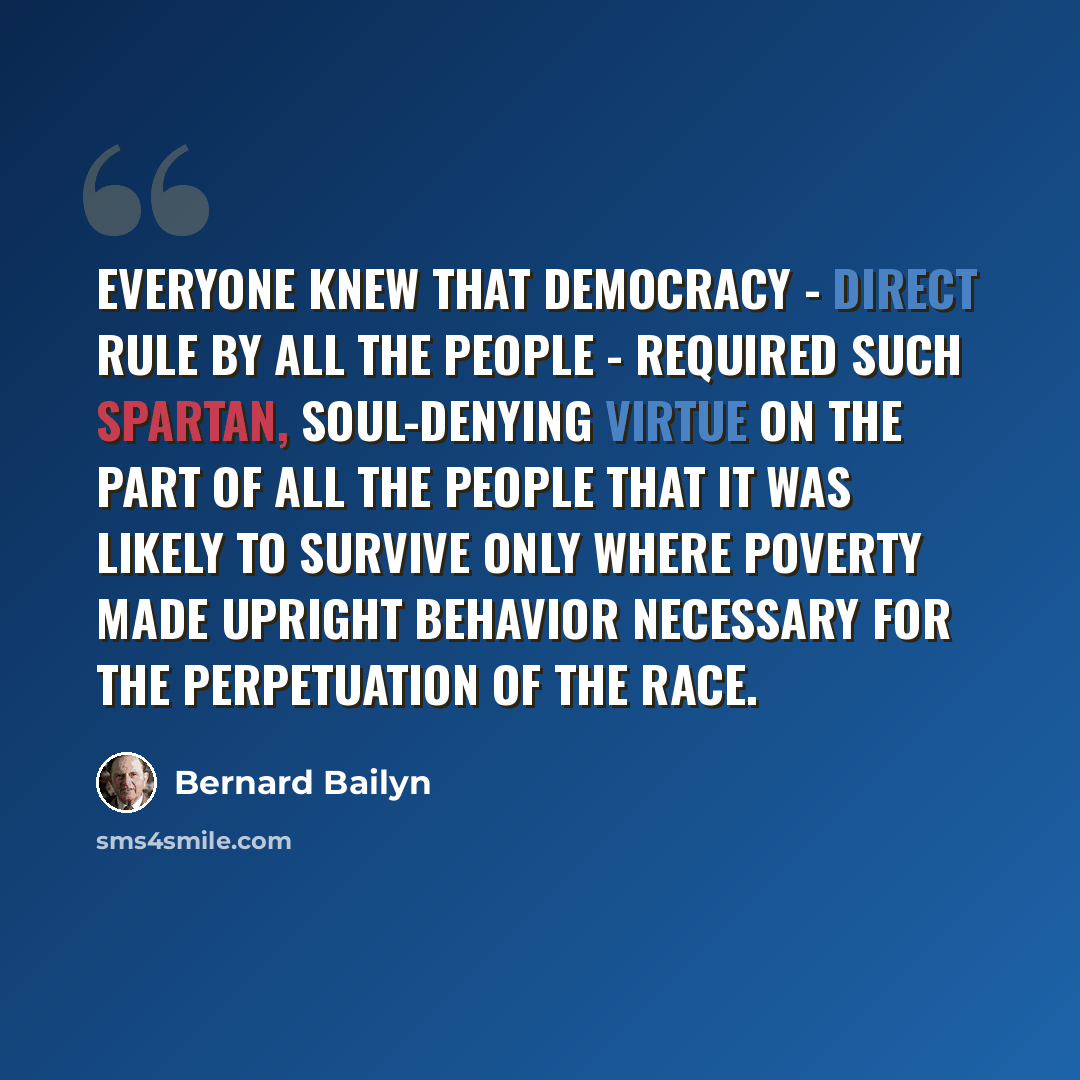 “Everyone knew that democracy - direct rule by all the people - required such spartan, soul-denying virtue on the part of all the people that it was likely to survive only where poverty made upright behavior necessary for the perpetuation of the race.” quote by Bernard Bailyn