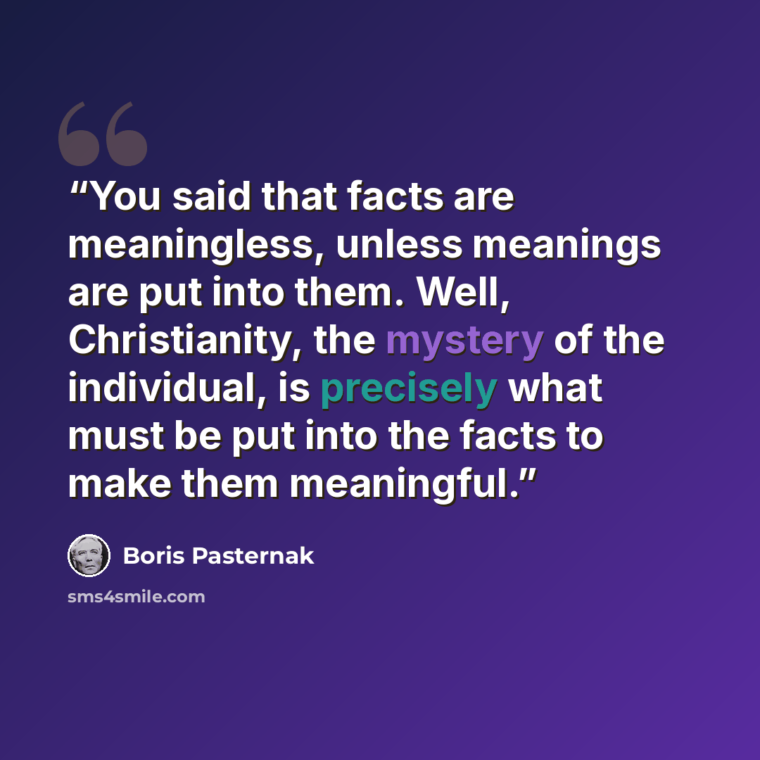 “You said that facts are meaningless, unless meanings are put into them. Well, Christianity, the mystery of the individual, is precisely what must be put into the facts to make them meaningful.” quote by Boris Pasternak