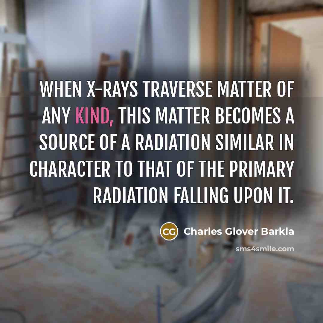 “When X-rays traverse matter of any kind, this matter becomes a source of a radiation similar in character to that of the primary radiation falling upon it.” quote by Charles Glover Barkla