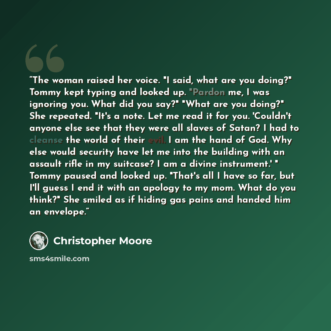 “The woman raised her voice. "I said, what are you doing?" Tommy kept typing and looked up. "Pardon me, I was ignoring you. What did you say?" "What are you doing?" She repeated. "It's a note. Let me read it for you. 'Couldn't anyone else see that they were all slaves of Satan? I had to cleanse the…” quote by Christopher Moore