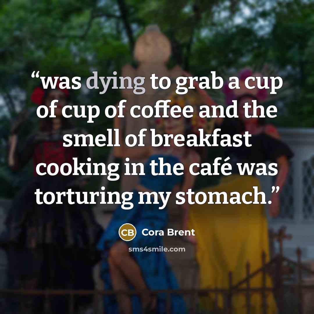 “was dying to grab a cup of cup of coffee and the smell of breakfast cooking in the café was torturing my stomach.” quote by Cora Brent
