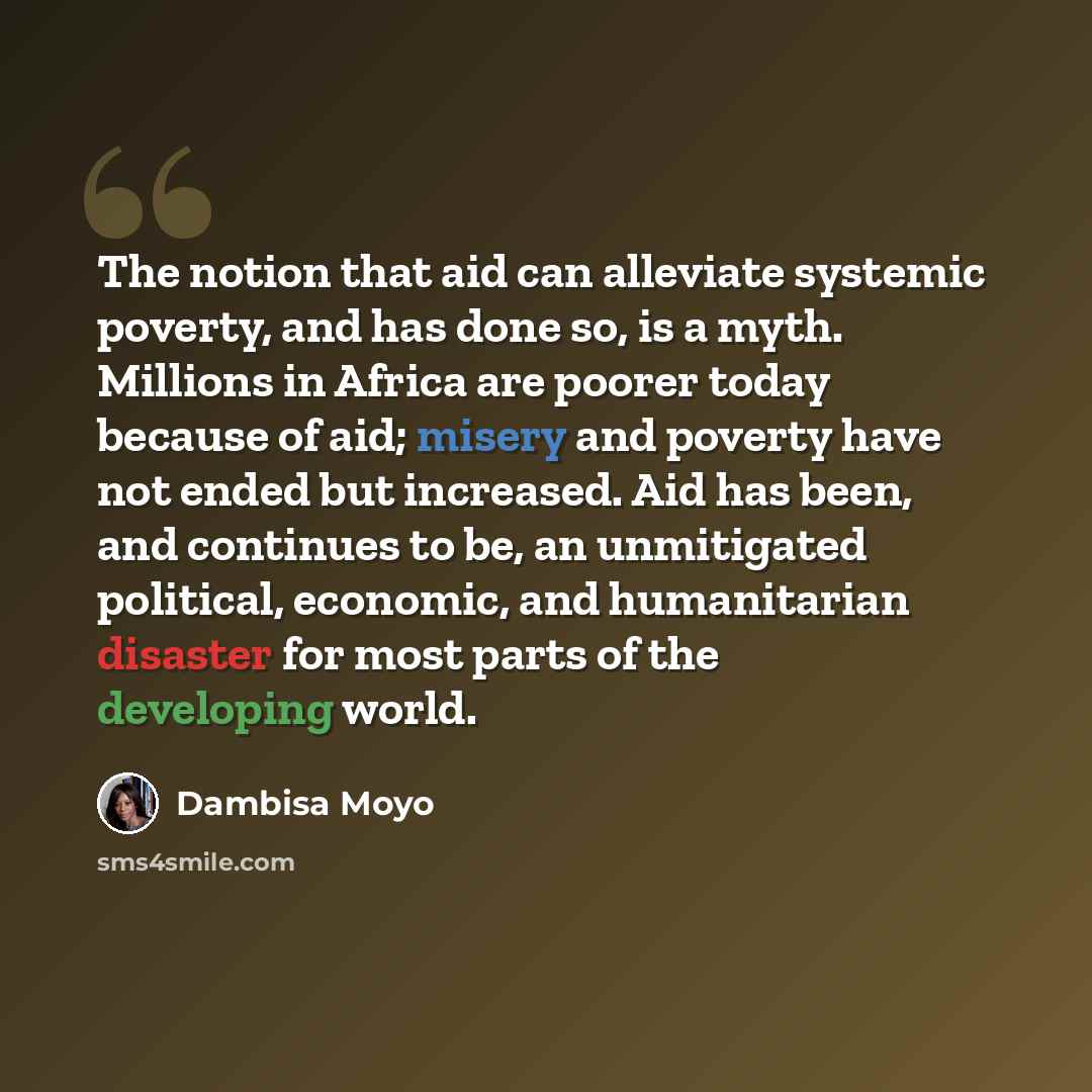 “The notion that aid can alleviate systemic poverty, and has done so, is a myth. Millions in Africa are poorer today because of aid; misery and poverty have not ended but increased. Aid has been, and continues to be, an unmitigated political, economic, and humanitarian disaster for most parts of…” quote by Dambisa Moyo