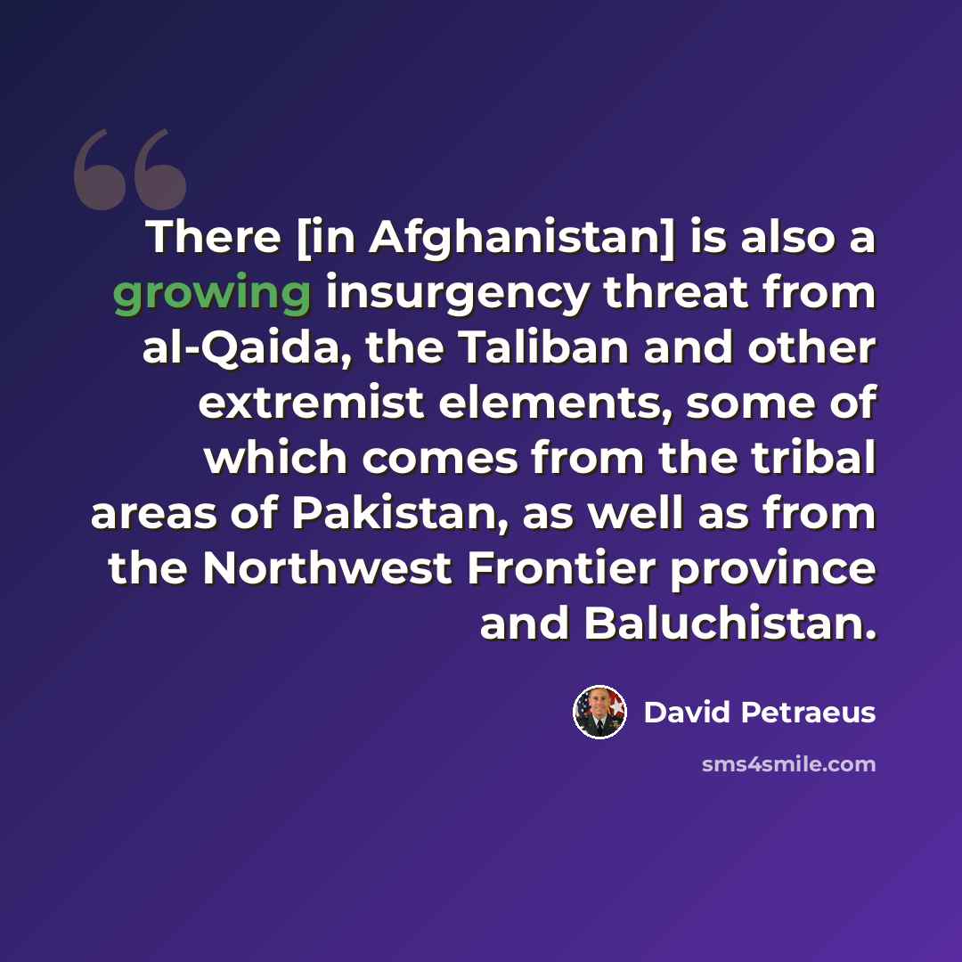 “There [in Afghanistan] is also a growing insurgency threat from al-Qaida, the Taliban and other extremist elements, some of which comes from the tribal areas of Pakistan, as well as from the Northwest Frontier province and Baluchistan.” quote by David Petraeus