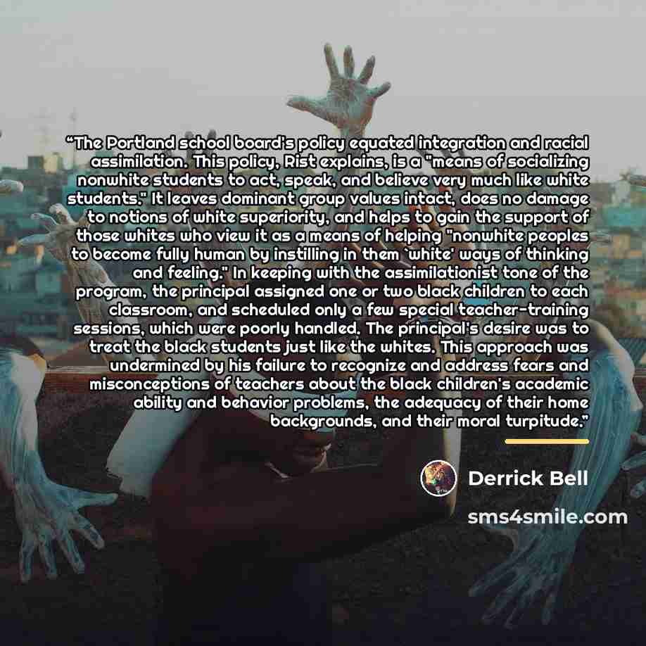 “The Portland school board's policy equated integration and racial assimilation. This policy, Rist explains, is a "means of socializing nonwhite students to act, speak, and believe very much like white students." It leaves dominant group values intact, does no damage to notions of white…” quote by Derrick Bell