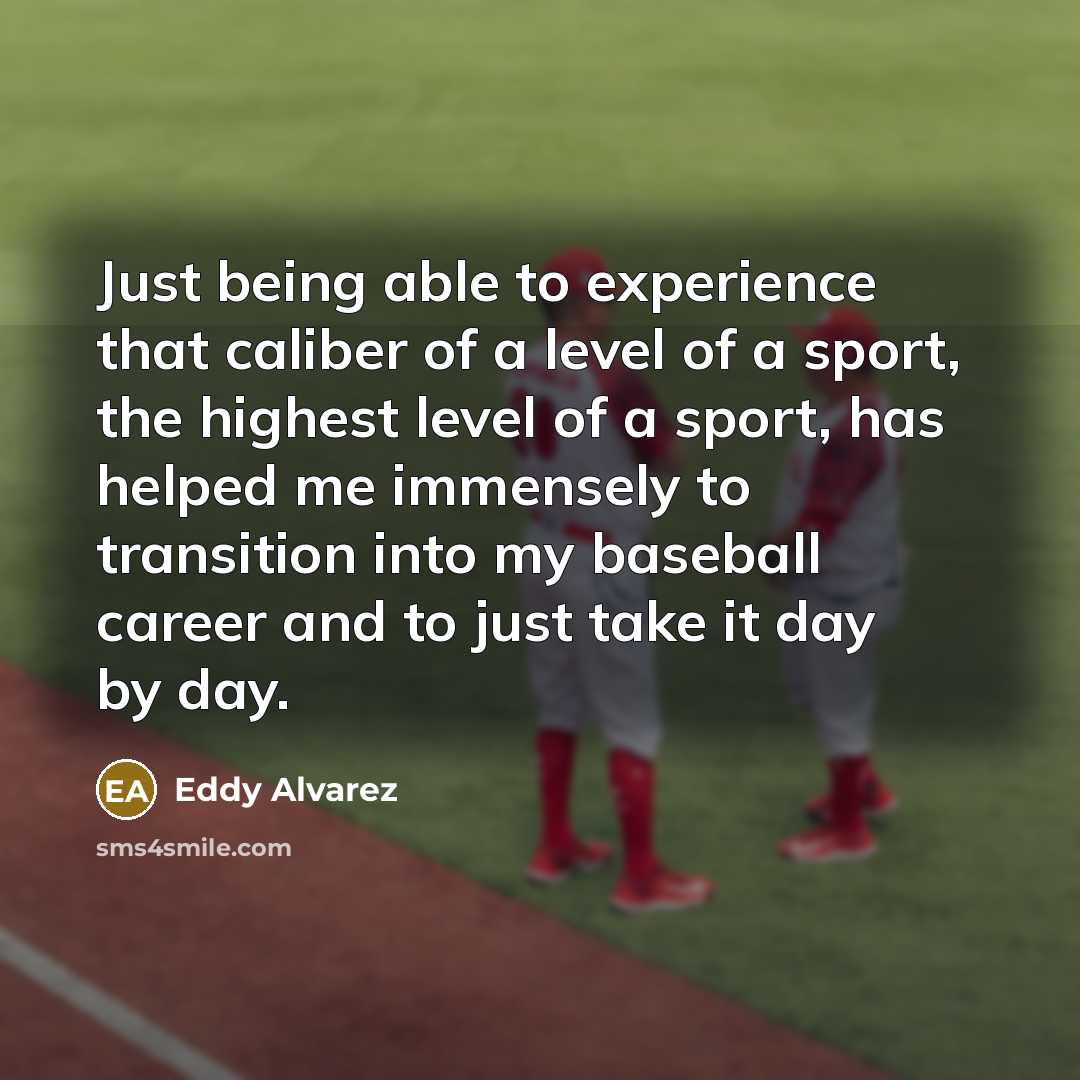 “Just being able to experience that caliber of a level of a sport, the highest level of a sport, has helped me immensely to transition into my baseball career and to just take it day by day.” quote by Eddy Alvarez