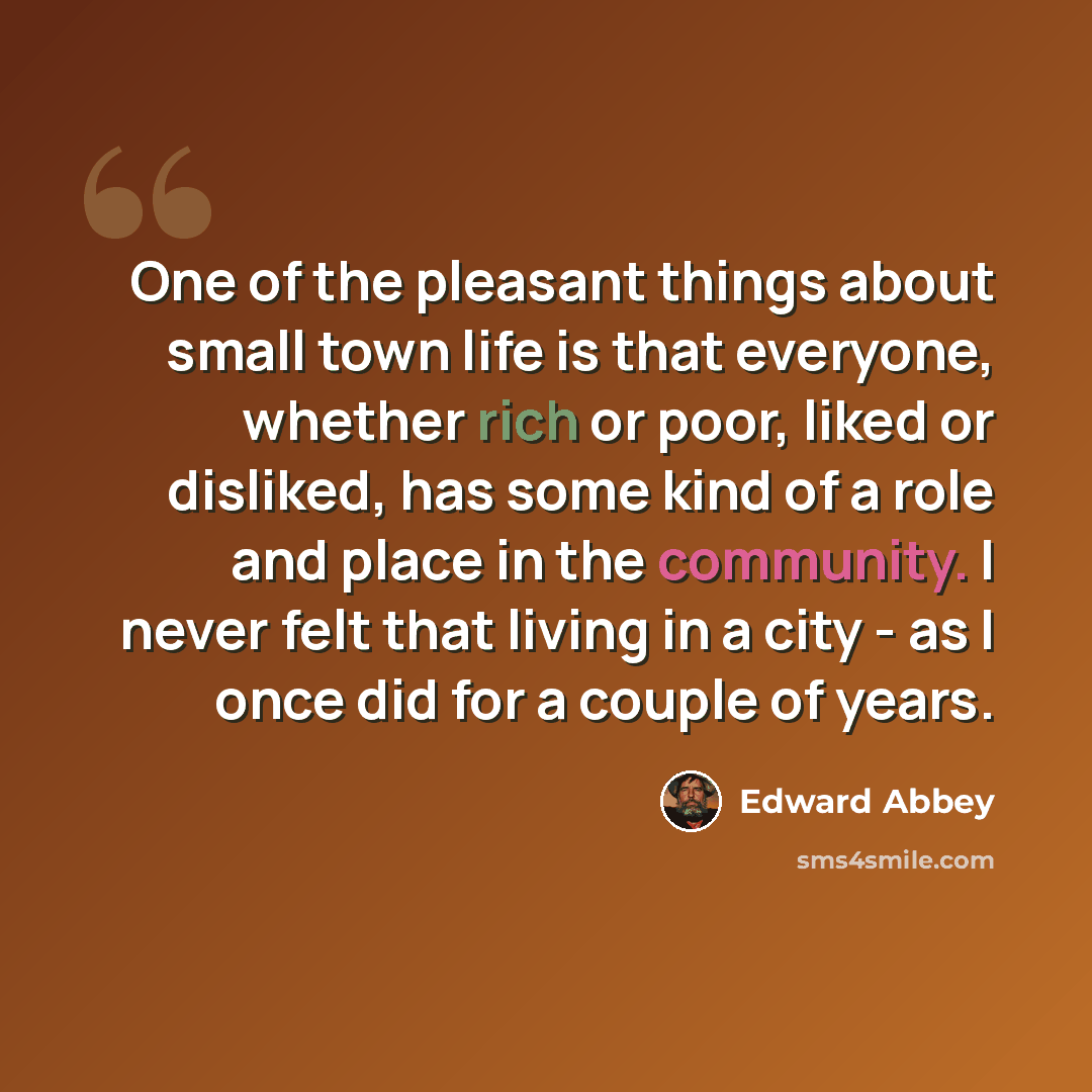“One of the pleasant things about small town life is that everyone, whether rich or poor, liked or disliked, has some kind of a role and place in the community. I never felt that living in a city - as I once did for a couple of years.” quote by Edward Abbey